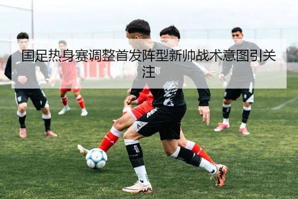 国足热身赛调整首发阵型新帅战术意图引关注